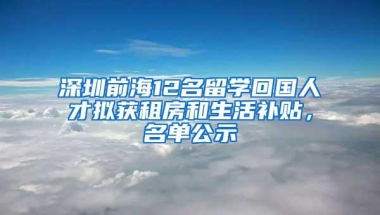 深圳前海12名留学回国人才拟获租房和生活补贴，名单公示