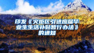印发《火炬区引进应届毕业生生活补贴暂行办法》的通知