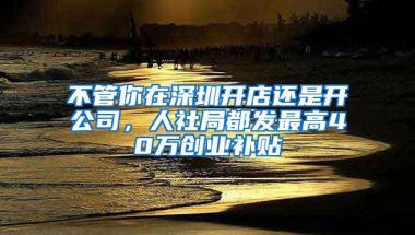 不管你在深圳开店还是开公司，人社局都发最高40万创业补贴