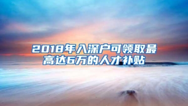 2018年入深户可领取最高达6万的人才补贴