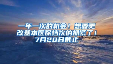 一年一次的机会！想要更改基本医保档次的抓紧了！7月20日截止