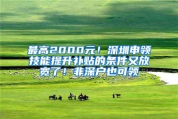 最高2000元！深圳申领技能提升补贴的条件又放宽了！非深户也可领