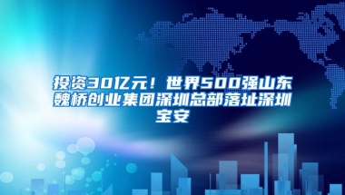 投资30亿元！世界500强山东魏桥创业集团深圳总部落址深圳宝安