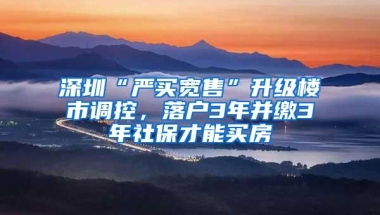 深圳“严买宽售”升级楼市调控，落户3年并缴3年社保才能买房