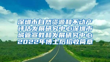 深圳市自然资源和不动产评估发展研究中心深圳市城管宣教和发展研究中心2022年博士后招收简章
