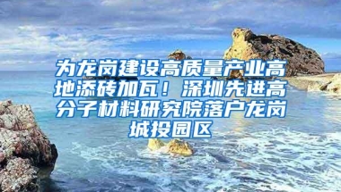 为龙岗建设高质量产业高地添砖加瓦！深圳先进高分子材料研究院落户龙岗城投园区