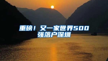 重磅！又一家世界500强落户深圳
