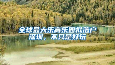 全球最大乐高乐园拟落户深圳，不只是好玩