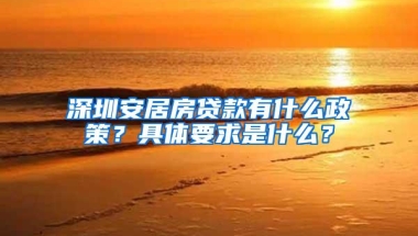 深圳安居房贷款有什么政策？具体要求是什么？