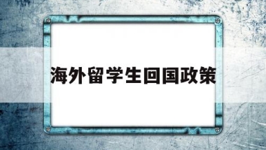 海外留学生回国政策(目前国家对国外留学回国学生的政策)