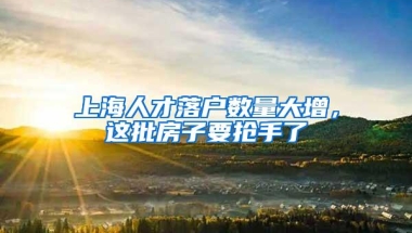 上海人才落户数量大增，这批房子要抢手了