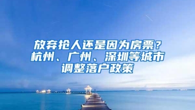 放弃抢人还是因为房票？杭州、广州、深圳等城市调整落户政策