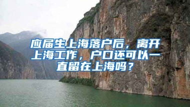 应届生上海落户后，离开上海工作，户口还可以一直留在上海吗？