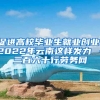 促进高校毕业生就业创业，2022年云南这样发力→－三百六十行劳务网