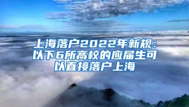 上海落户2022年新规：以下6所高校的应届生可以直接落户上海