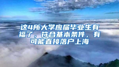 这4所大学应届毕业生有福了，符合基本条件，有可能直接落户上海