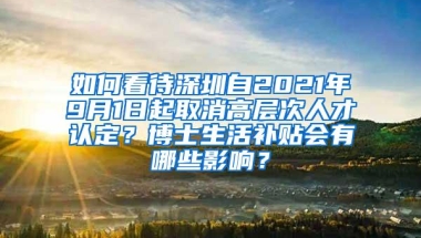 如何看待深圳自2021年9月1日起取消高层次人才认定？博士生活补贴会有哪些影响？