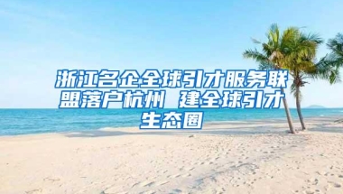 浙江名企全球引才服务联盟落户杭州 建全球引才生态圈