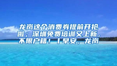 龙岗这个消费券提前开抢啦；深圳免费培训又上新，不限户籍！丨早安，龙岗