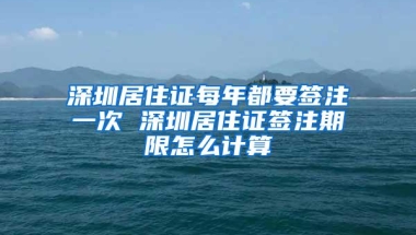 深圳居住证每年都要签注一次 深圳居住证签注期限怎么计算