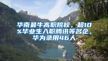 华南最牛高职院校，超10%毕业生入职腾讯等名企，华为录用46人