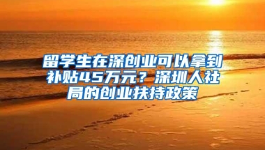 留学生在深创业可以拿到补贴45万元？深圳人社局的创业扶持政策