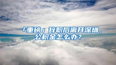 「重磅」辞职后离开深圳，公积金怎么办？