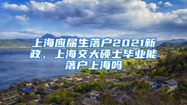 上海应届生落户2021新政，上海交大硕士毕业能落户上海吗