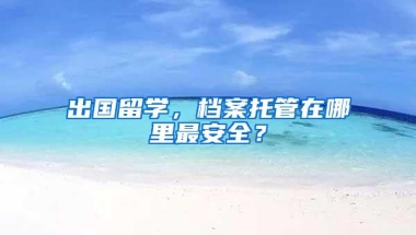 出国留学，档案托管在哪里最安全？