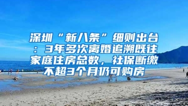 深圳“新八条”细则出台：3年多次离婚追溯既往家庭住房总数，社保断缴不超3个月仍可购房