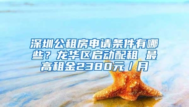 深圳公租房申请条件有哪些？龙华区启动配租 最高租金2380元／月