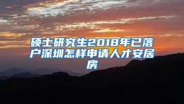 硕士研究生2018年已落户深圳怎样申请人才安居房