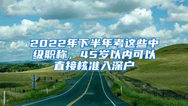 2022年下半年考这些中级职称，45岁以内可以直接核准入深户