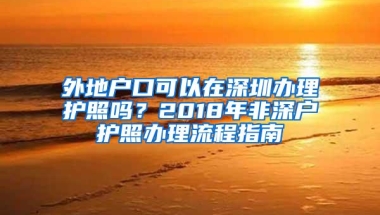 外地户口可以在深圳办理护照吗？2018年非深户护照办理流程指南