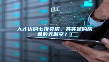 人才优购七折卖房，其实是购房者的大利空？！