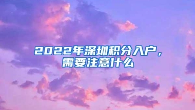 2022年深圳积分入户，需要注意什么