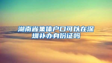 湖南省集体户口可以在深圳补办身份证吗