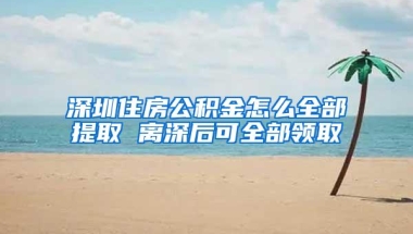 深圳住房公积金怎么全部提取 离深后可全部领取