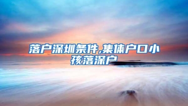 落户深圳条件,集体户口小孩落深户