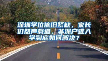 深圳学位依旧紧缺，家长们怨声载道，非深户难入学到底如何解决？