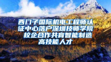 西门子国际机电工程师认证中心落户深圳技师学院 校企合作共育智能制造高技能人才