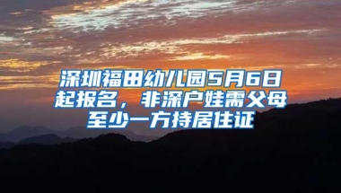 深圳福田幼儿园5月6日起报名，非深户娃需父母至少一方持居住证