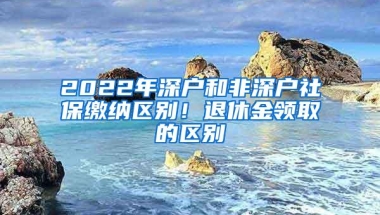 2022年深户和非深户社保缴纳区别！退休金领取的区别