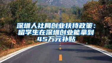 深圳人社局创业扶持政策：留学生在深圳创业能拿到45万元补贴