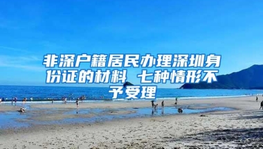 非深户籍居民办理深圳身份证的材料 七种情形不予受理