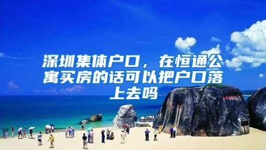 深圳集体户口，在恒通公寓买房的话可以把户口落上去吗