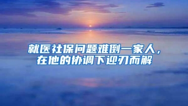 就医社保问题难倒一家人，在他的协调下迎刃而解