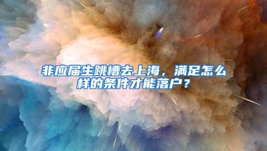 非应届生跳槽去上海，满足怎么样的条件才能落户？