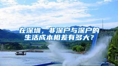 在深圳，非深户与深户的生活成本相差有多大？
