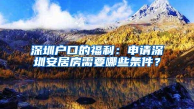 深圳户口的福利：申请深圳安居房需要哪些条件？
